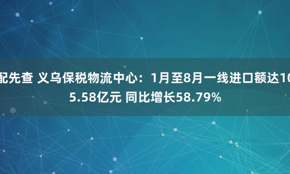 配先查 义乌保税物流中心：1月至8月一线进口额达105.58亿元 同比增长58.79%