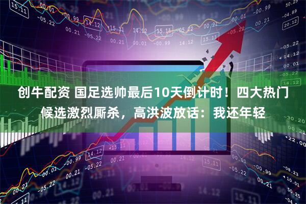 创牛配资 国足选帅最后10天倒计时！四大热门候选激烈厮杀，高洪波放话：我还年轻