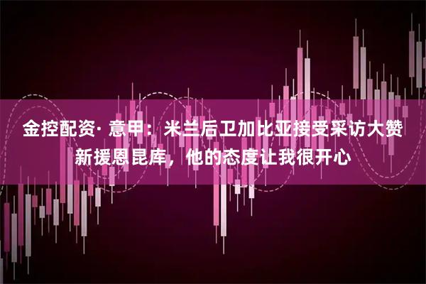 金控配资· 意甲：米兰后卫加比亚接受采访大赞新援恩昆库，他的态度让我很开心