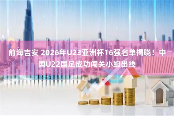 前海吉安 2026年U23亚洲杯16强名单揭晓！中国U22国足成功闯关小组出线
