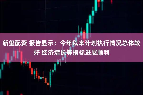新玺配资 报告显示：今年以来计划执行情况总体较好 经济增长等指标进展顺利