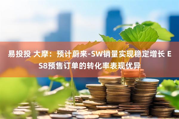 易投投 大摩：预计蔚来-SW销量实现稳定增长 ES8预售订单的转化率表现优异