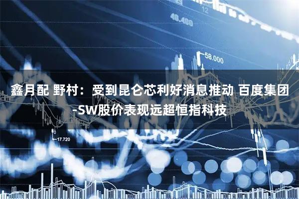 鑫月配 野村：受到昆仑芯利好消息推动 百度集团-SW股价表现远超恒指科技