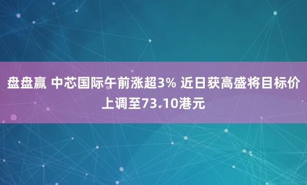 盘盘赢 中芯国际午前涨超3% 近日获高盛将目标价上调至73.10港元