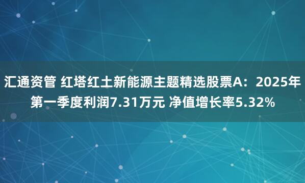 汇通资管 红塔红土新能源主题精选股票A：2025年第一季度利润7.31万元 净值增长率5.32%