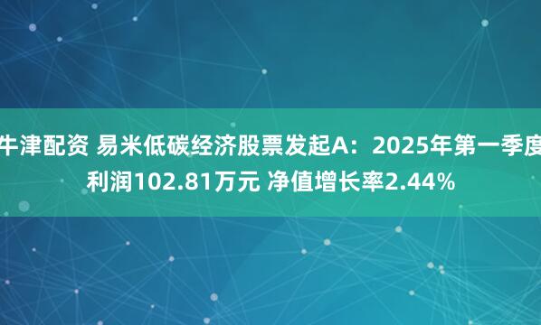 牛津配资 易米低碳经济股票发起A：2025年第一季度利润102.81万元 净值增长率2.44%