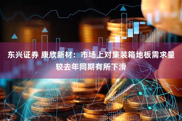 东兴证券 康欣新材：市场上对集装箱地板需求量较去年同期有所下滑