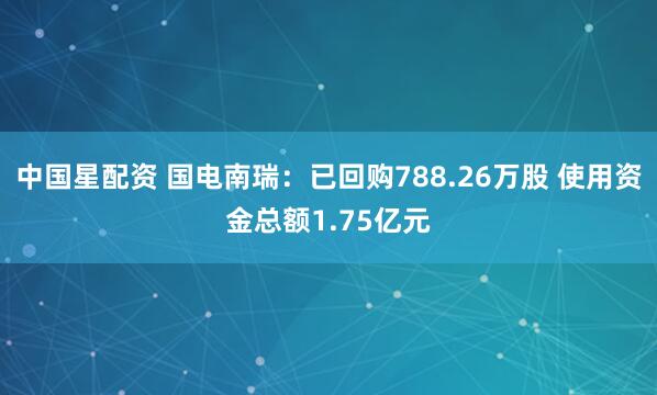 中国星配资 国电南瑞：已回购788.26万股 使用资金总额1.75亿元