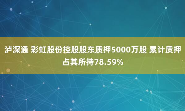 泸深通 彩虹股份控股股东质押5000万股 累计质押占其所持78.59%