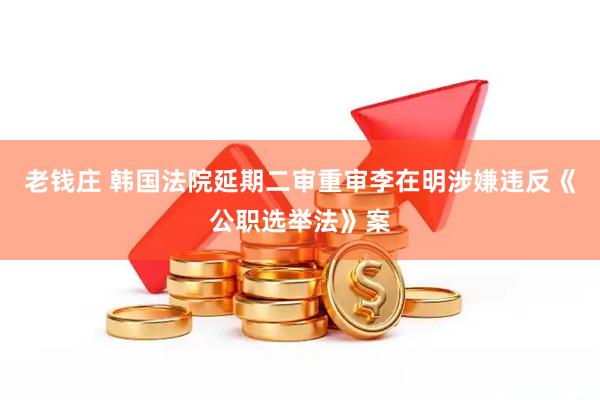 老钱庄 韩国法院延期二审重审李在明涉嫌违反《公职选举法》案