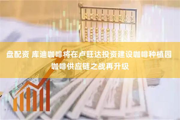 盘配资 库迪咖啡将在卢旺达投资建设咖啡种植园 咖啡供应链之战再升级