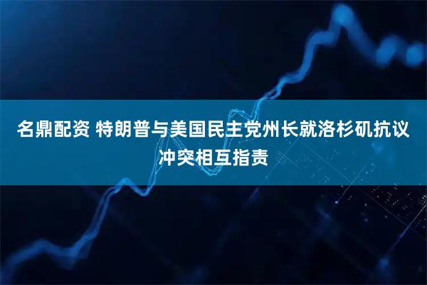 名鼎配资 特朗普与美国民主党州长就洛杉矶抗议冲突相互指责