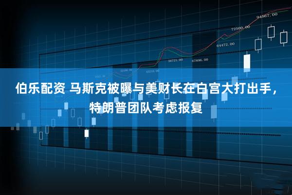 伯乐配资 马斯克被曝与美财长在白宫大打出手，特朗普团队考虑报复