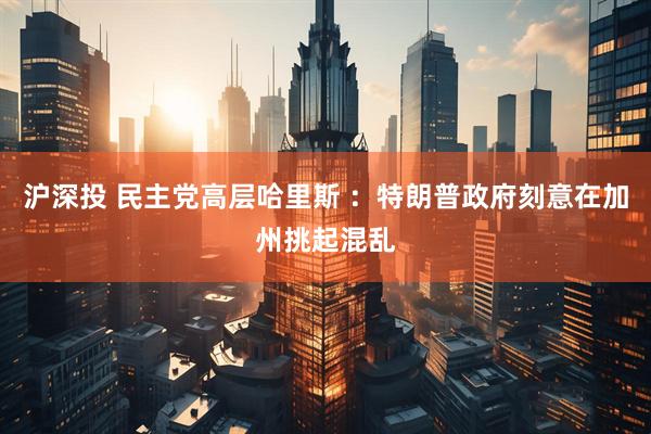 沪深投 民主党高层哈里斯 ：特朗普政府刻意在加州挑起混乱