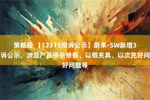 策略股 【12315投诉公示】蔚来-SW新增3件投诉公示，涉及产品掺杂掺假、以假充真、以次充好问题等