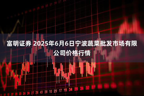 富明证券 2025年6月6日宁波蔬菜批发市场有限公司价格行情