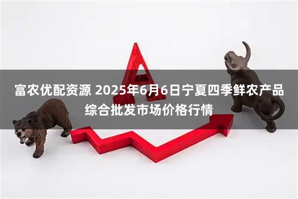 富农优配资源 2025年6月6日宁夏四季鲜农产品综合批发市场价格行情