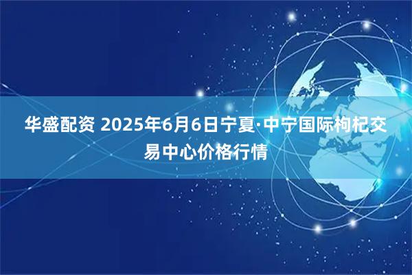华盛配资 2025年6月6日宁夏·中宁国际枸杞交易中心价格行情