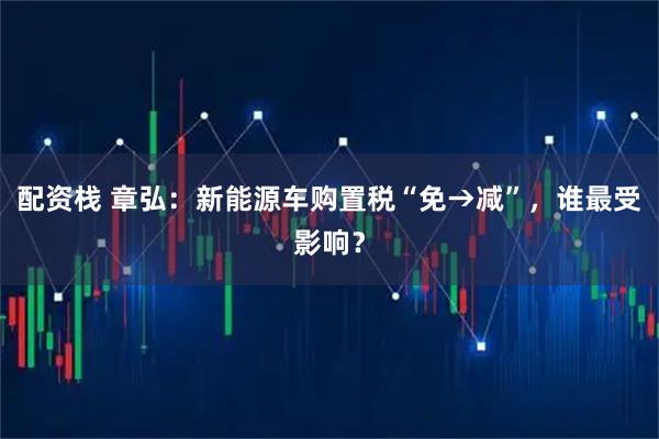 配资栈 章弘：新能源车购置税“免→减”，谁最受影响？