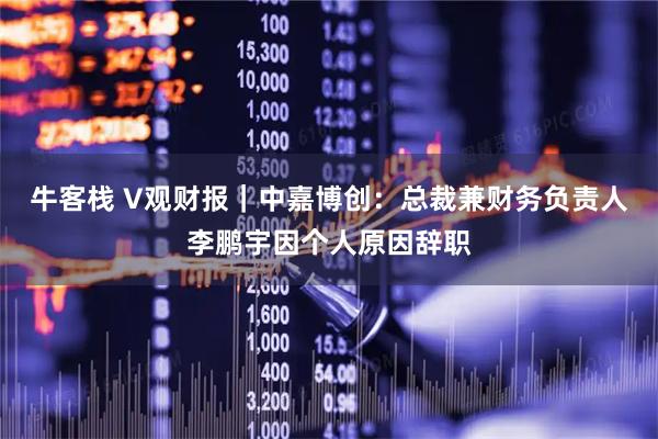 牛客栈 V观财报｜中嘉博创：总裁兼财务负责人李鹏宇因个人原因辞职