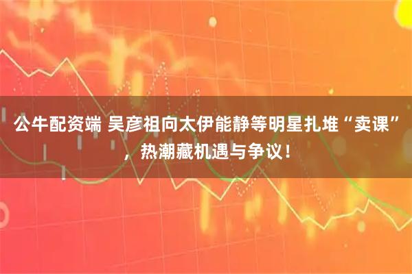 公牛配资端 吴彦祖向太伊能静等明星扎堆“卖课”，热潮藏机遇与争议！