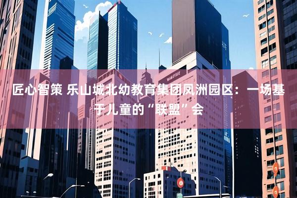匠心智策 乐山城北幼教育集团凤洲园区：一场基于儿童的“联盟”会