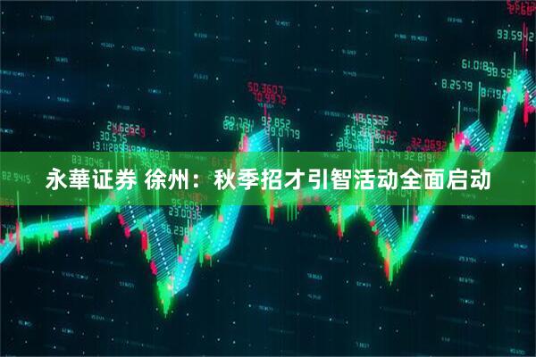永華证券 徐州：秋季招才引智活动全面启动
