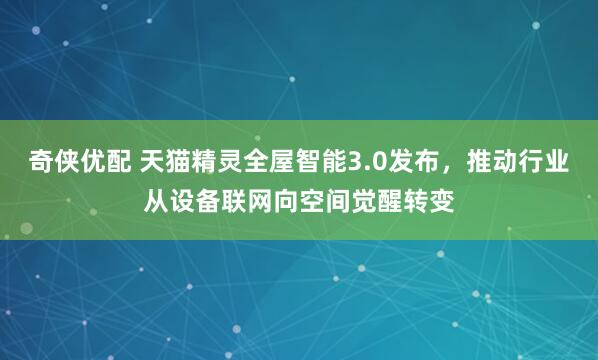 奇侠优配 天猫精灵全屋智能3.0发布，推动行业从设备联网向空间觉醒转变