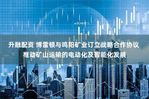 升融配资 博雷顿与鸣阳矿业订立战略合作协议 推动矿山运输的电动化及智能化发展