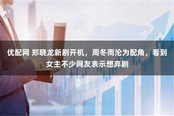 优配网 郑晓龙新剧开机，周冬雨沦为配角，看到女主不少网友表示想弃剧