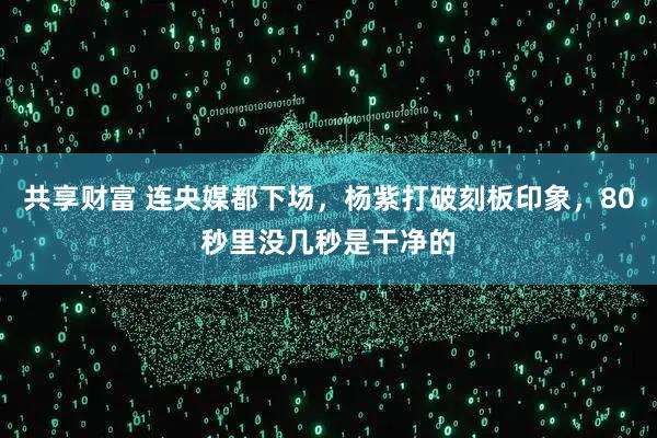 共享财富 连央媒都下场，杨紫打破刻板印象，80秒里没几秒是干净的
