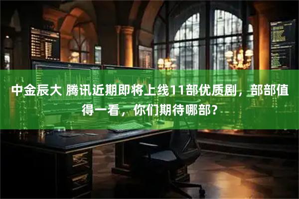中金辰大 腾讯近期即将上线11部优质剧，部部值得一看，你们期待哪部？